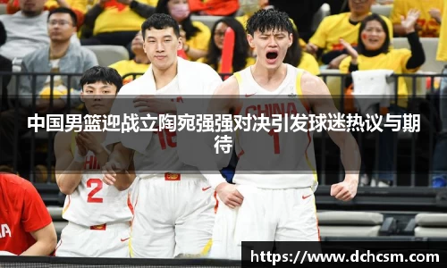 中国男篮迎战立陶宛强强对决引发球迷热议与期待