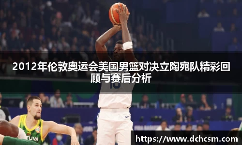 2012年伦敦奥运会美国男篮对决立陶宛队精彩回顾与赛后分析