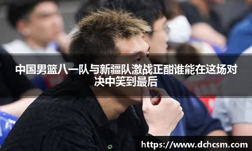 中国男篮八一队与新疆队激战正酣谁能在这场对决中笑到最后